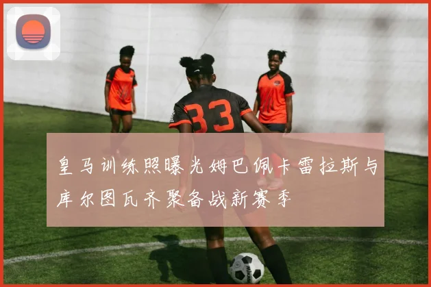 皇马训练照曝光姆巴佩卡雷拉斯与库尔图瓦齐聚备战新赛季