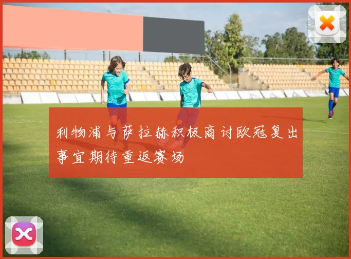 利物浦与萨拉赫积极商讨欧冠复出事宜期待重返赛场