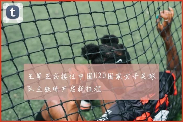 王军正式接任中国U20国家女子足球队主教练开启新征程
