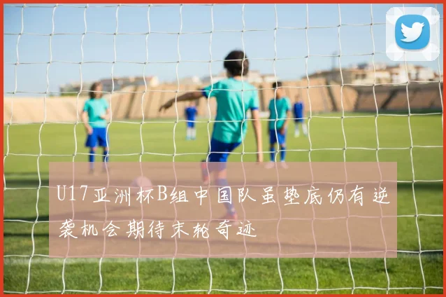 U17亚洲杯B组中国队虽垫底仍有逆袭机会期待末轮奇迹
