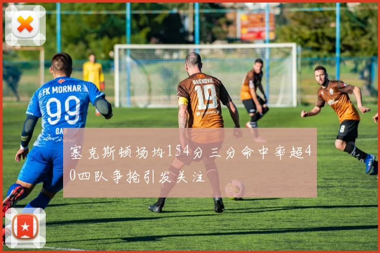 塞克斯顿场均154分三分命中率超40四队争抢引发关注