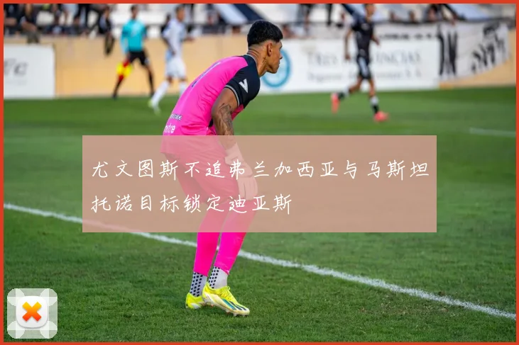 尤文图斯不追弗兰加西亚与马斯坦托诺目标锁定迪亚斯