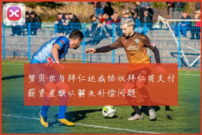 努贝尔与拜仁达成协议拜仁将支付薪资差额以解决补偿问题