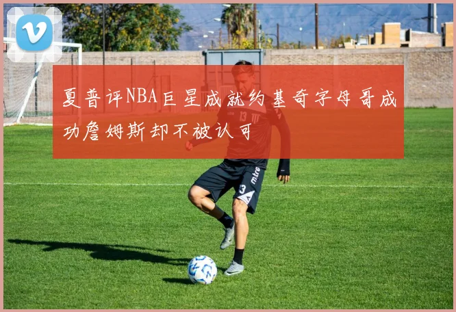 夏普评NBA巨星成就约基奇字母哥成功詹姆斯却不被认可