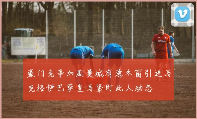 豪门竞争加剧曼城有意冬窗引进马克格伊巴萨皇马紧盯此人动态