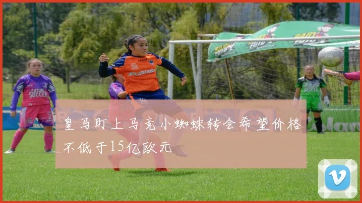 皇马盯上马竞小蜘蛛转会希望价格不低于15亿欧元