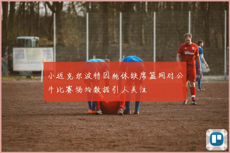 小迈克尔波特因轮休缺席篮网对公牛比赛场均数据引人关注