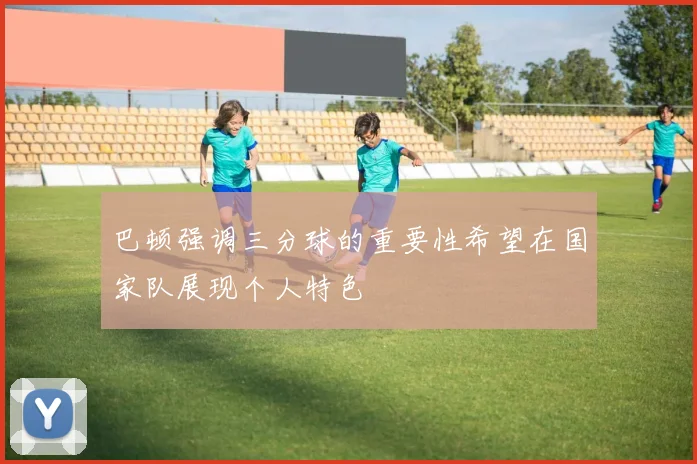 巴顿强调三分球的重要性希望在国家队展现个人特色