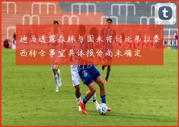 迪马透露森林与国米将讨论弗拉泰西转会事宜具体报价尚未确定