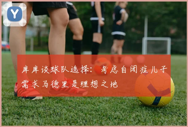 库库谈球队选择：考虑自闭症儿子需求马德里是理想之地