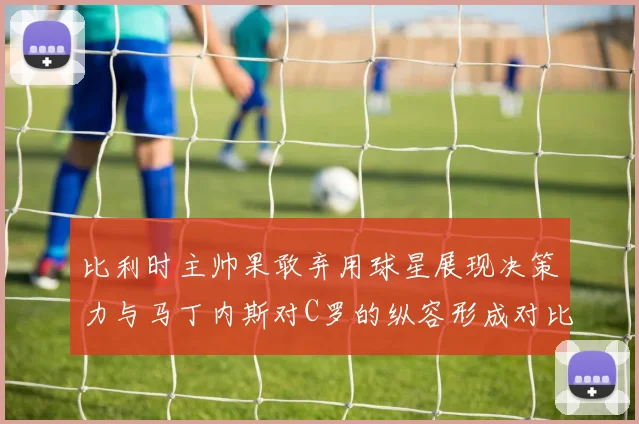 比利时主帅果敢弃用球星展现决策力与马丁内斯对C罗的纵容形成对比