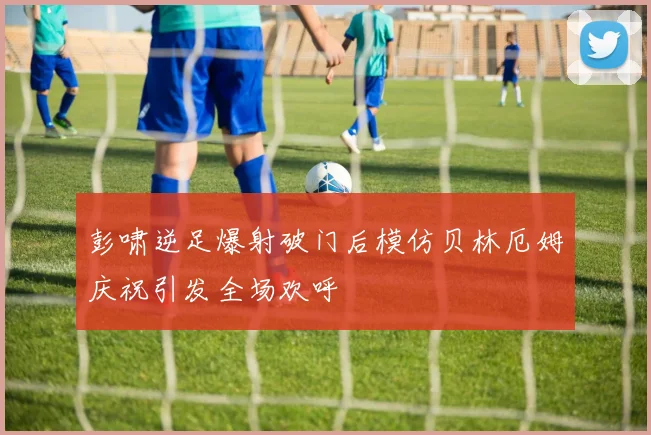 彭啸逆足爆射破门后模仿贝林厄姆庆祝引发全场欢呼