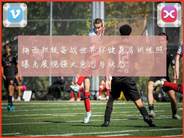 梅西积极备战世界杯健身房训练照曝光展现强大意志与状态