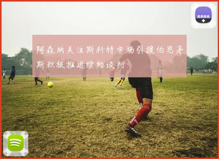 阿森纳关注斯科特中场引援伯恩茅斯积极推进续约谈判