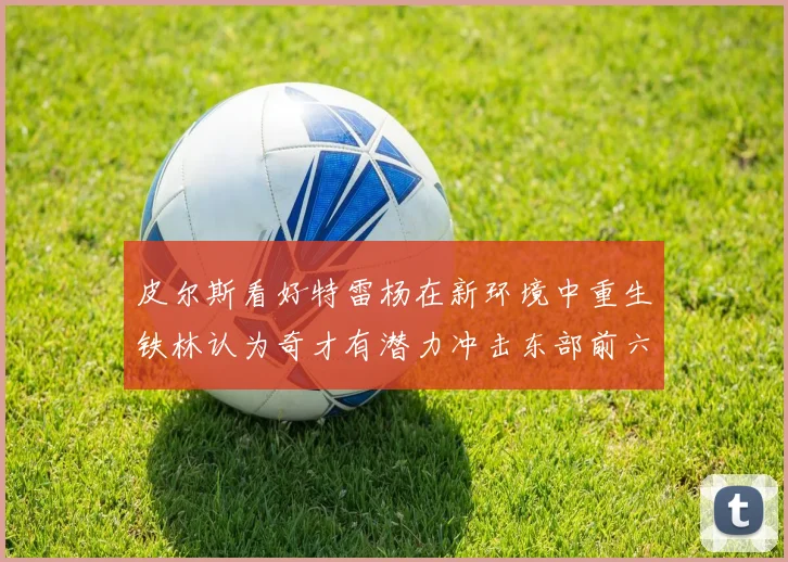 皮尔斯看好特雷杨在新环境中重生铁林认为奇才有潜力冲击东部前六名