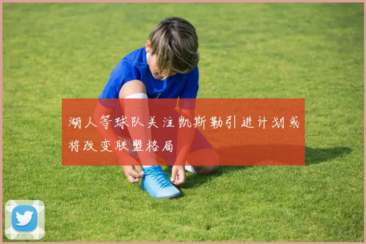 湖人等球队关注凯斯勒引进计划或将改变联盟格局