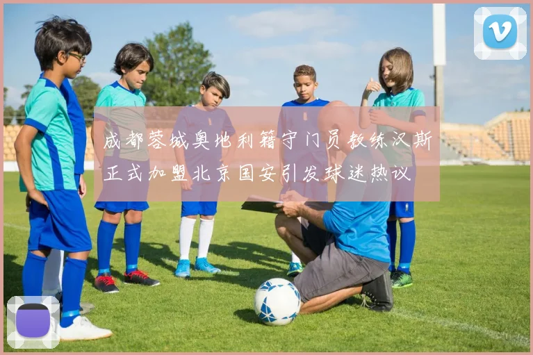 成都蓉城奥地利籍守门员教练汉斯正式加盟北京国安引发球迷热议