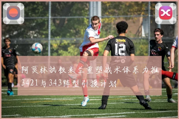 阿莫林执教米兰重塑战术体系力推3421与343阵型引援计划