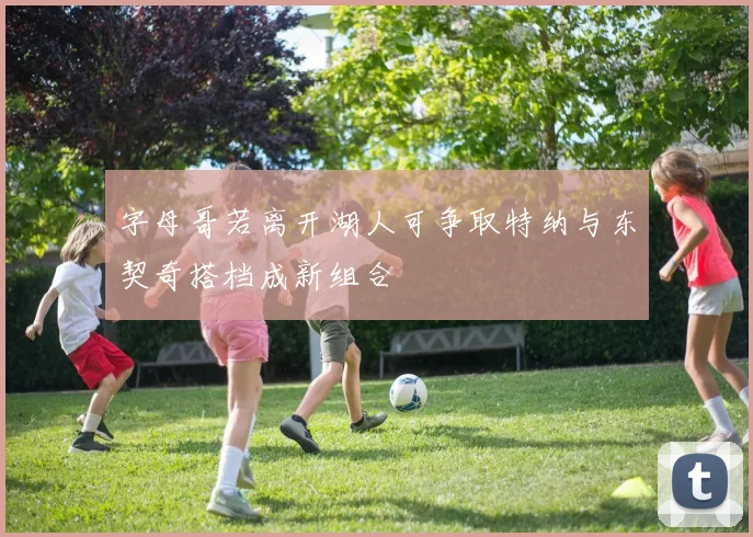 字母哥若离开湖人可争取特纳与东契奇搭档成新组合