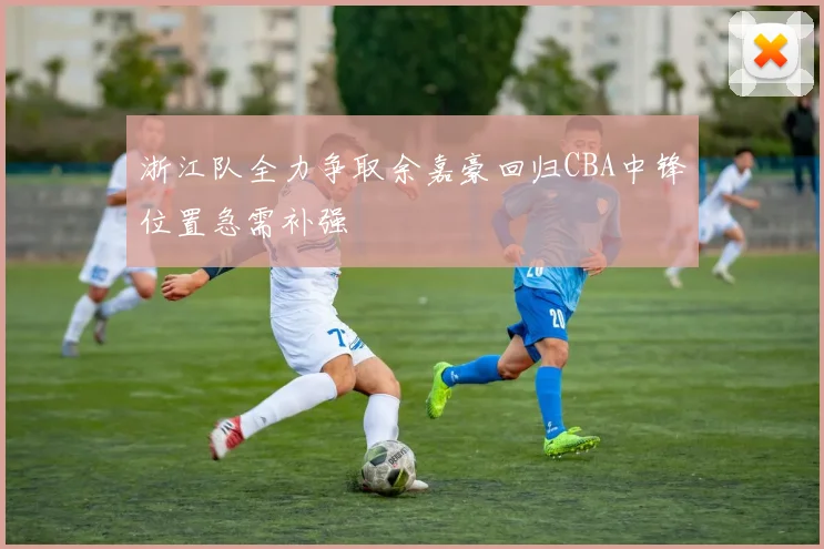 浙江队全力争取余嘉豪回归CBA中锋位置急需补强