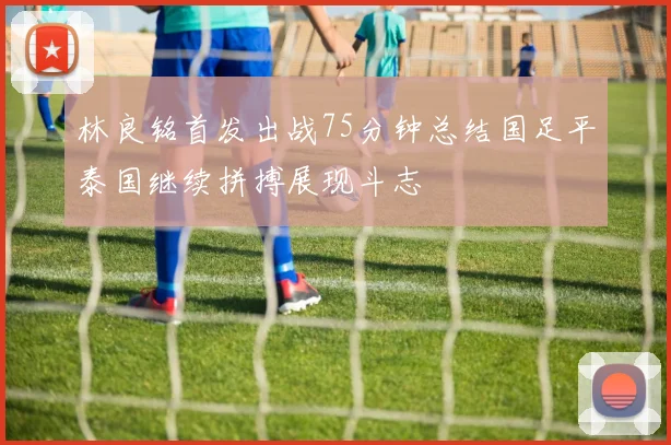 林良铭首发出战75分钟总结国足平泰国继续拼搏展现斗志