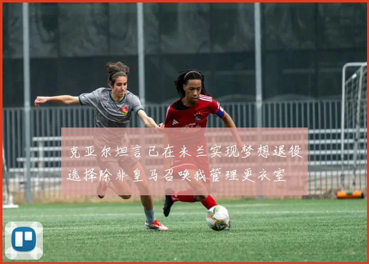 克亚尔坦言已在米兰实现梦想退役选择除非皇马召唤我管理更衣室