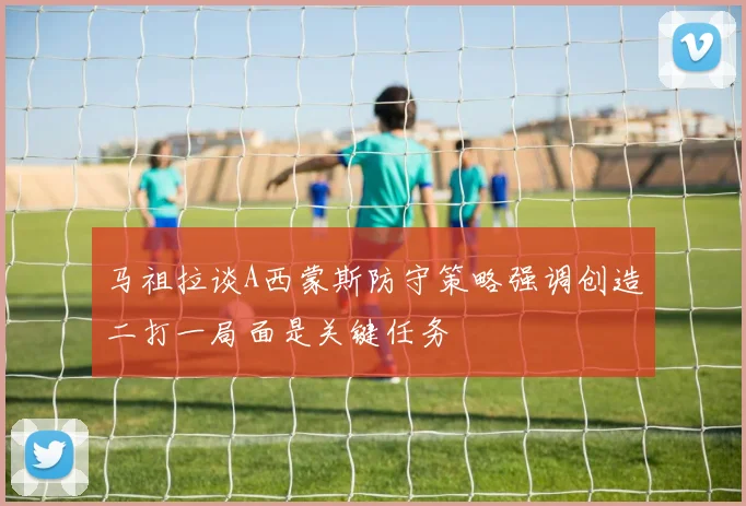 马祖拉谈A西蒙斯防守策略强调创造二打一局面是关键任务
