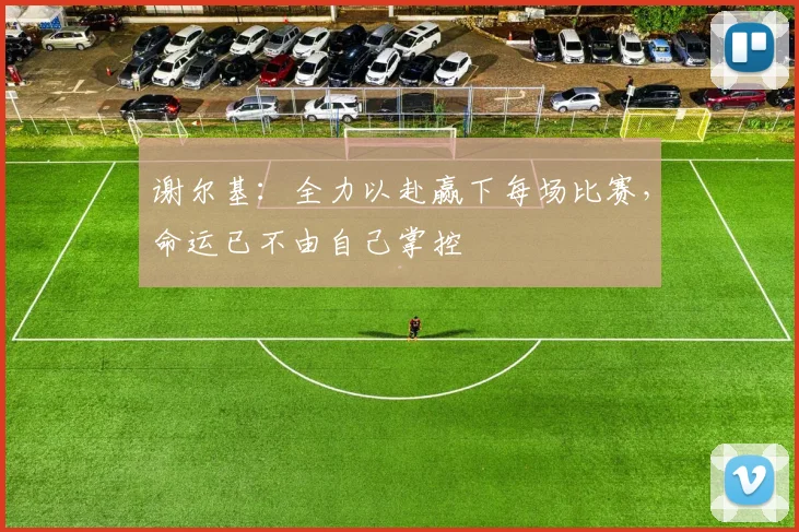 谢尔基：全力以赴赢下每场比赛，命运已不由自己掌控