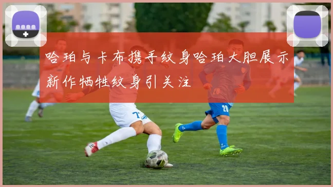 哈珀与卡布携手纹身哈珀大胆展示新作牺牲纹身引关注